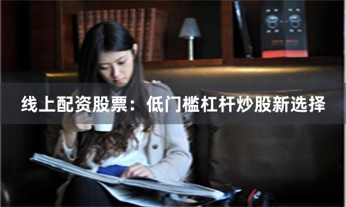 线上配资股票：低门槛杠杆炒股新选择
