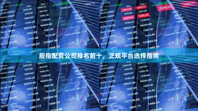 股指配资公司排名前十，正规平台选择指南